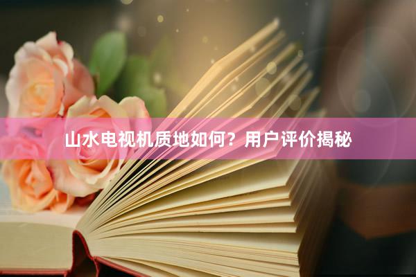 山水电视机质地如何？用户评价揭秘